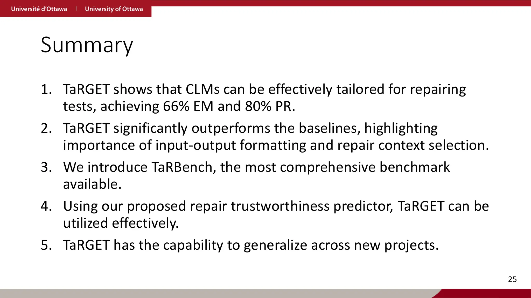 Summary
1. TaRGET shows that CLMs can be effectively tailored for repairing
tests, achieving 66% EM and 80% PR.
2. TaRGET significantly outperforms the baselines, highlighting
importance of input-output formatting and repair context selection.
3. We introduce TaRBench, the most comprehensive benchmark
available.
4. Using our proposed repair trustworthiness predictor, TaRGET can be
utilized effectively.
5. TaRGET has the capability to generalize across new projects.
25
 