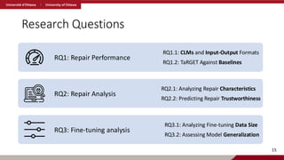 Research Questions
RQ1: Repair Performance
RQ1.1: CLMs and Input-Output Formats
RQ1.2: TaRGET Against Baselines
RQ2: Repair Analysis
RQ2.1: Analyzing Repair Characteristics
RQ2.2: Predicting Repair Trustworthiness
RQ3: Fine-tuning analysis
RQ3.1: Analyzing Fine-tuning Data Size
RQ3.2: Assessing Model Generalization
15
 