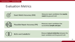 Evaluation Metrics
Exact Match Accuracy (EM)
Measures repair candidates that exactly
match the ground truth
Plausible Repair Accuracy (PR)
Measures repair candidates that
successfully compile and pass
BLEU and CodeBLEU
Measure textual similarities between the
repair candidate and the ground truth
16
 