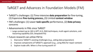 TaRGET and Advances in Foundation Models (FM)
• TaRGET’s challenges: (1) Time-intensive data preparation for fine-tuning,
(2) Expensive fine-tuning process, (3) Limited context window
• FM’s challenges: (1) Lower task-specific performance, (2) Data privacy
concerns
• Advancements in FMs since TaRGET
• Large context (up to 1M in GPT-4.1), RAG techniques, multi-agent solutions, and
reasoning capability (O3, DeepSeek R1)
• Future research can utilize FM to
1. Overcome TaRGET’s existing challenges (e.g., aiding data preparation)
2. Improve components of TaRGET’s approach (e.g., using RAG for repair context)
3. Explore trade-offs: When is fine-tuning worth it?
24
 