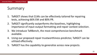 Summary
1. TaRGET shows that CLMs can be effectively tailored for repairing
tests, achieving 66% EM and 80% PR.
2. TaRGET significantly outperforms the baselines, highlighting
importance of input-output formatting and repair context selection.
3. We introduce TaRBench, the most comprehensive benchmark
available.
4. Using our proposed repair trustworthiness predictor, TaRGET can be
utilized effectively.
5. TaRGET has the capability to generalize across new projects.
25
 
