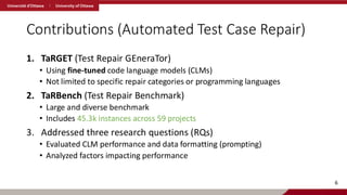 Contributions (Automated Test Case Repair)
1. TaRGET (Test Repair GEneraTor)
• Using fine-tuned code language models (CLMs)
• Not limited to specific repair categories or programming languages
2. TaRBench (Test Repair Benchmark)
• Large and diverse benchmark
• Includes 45.3k instances across 59 projects
3. Addressed three research questions (RQs)
• Evaluated CLM performance and data formatting (prompting)
• Analyzed factors impacting performance
6
 