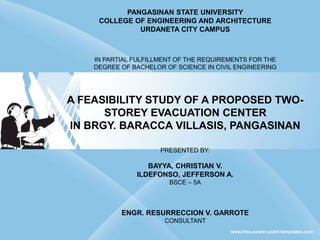 PANGASINAN STATE UNIVERSITY
COLLEGE OF ENGINEERING AND ARCHITECTURE
URDANETA CITY CAMPUS
IN PARTIAL FULFILLMENT OF THE REQUIREMENTS FOR THE
DEGREE OF BACHELOR OF SCIENCE IN CIVIL ENGINEERING
A FEASIBILITY STUDY OF A PROPOSED TWO-
STOREY EVACUATION CENTER
IN BRGY. BARACCA VILLASIS, PANGASINAN
PRESENTED BY:
BAYYA, CHRISTIAN V.
ILDEFONSO, JEFFERSON A.
BSCE – 5A
ENGR. RESURRECCION V. GARROTE
CONSULTANT
 