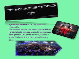 Tijs Michiel Verwest es un DJ y productor
neerlandés.
Es más conocido por su trabajo como DJ Tiësto.
Ha participado en algunos conciertos junto con
otros grandes DJ´s como Hardwell, Matthew
Koma, Firebeatz, Icona Pop y Krewella entre
otros.
 