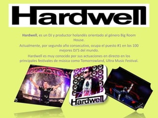 Hardwell, es un DJ y productor holandés orientado al género Big Room
House.
Actualmente, por segundo año consecutivo, ocupa el puesto #1 en los 100
mejores DJ'S del mundo.
Hardwell es muy conocido por sus actuaciones en directo en los
principales festivales de música como Tomorrowland, Ultra Music Festival.
 