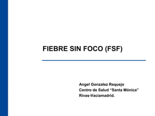FIEBRE SIN FOCO (FSF)
Angel Gonzalez Requejo
Centro de Salud “Santa Mónica”
Rivas-Vaciamadrid.
 