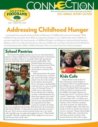 Winter
2016
2015 ANNUAL REPORT EDITION
News and Information for Friends of the Freestore Foodbank
Addressing Childhood Hunger
The Freestore Foodbank operates one of its six school-based food
pantries at Dayton High School in Northern Kentucky. “I don’t know
what we would do without it,” says Erika Turley who quit her job
after her third child, when childcare became unaffordable. “My
husband makes good money,
but it’s commission-based. There
are months we have enough,
and months we only have $20
for food.”
Erika learned about the pantry
from a school resource counselor
who noticed the family coming to
school every day in the summer
for the summer meal program.
Prior to the pantry opening, Erika
could only rely on a once a month
visit to St. Bernard’s Pantry. “I
couldn’t get to other pantries
because friends who could drive
me there worked during the day
when those pantries were open,”
notes Erika. With a fluctuating
income never remaining below
the required level for three
consecutive months, the family
also never qualified for food stamps. Erika learned to be resourceful, a
skill which still helps. “It takes practice eating only what you need,”
she says, “but I can now stretch a pound of meat out to two meals,
with vegetable soup one night and spaghetti the next.” Erika’s family
is grateful. “My kids complain about all the spaghetti we eat, but at
least they get three meals a day.”
Local media has recently showcased the proliferation of childhood poverty in Cincinnati. With
children living in poverty more likely to experience hunger, it is no surprise that many children in
our area experience the repercussions of childhood hunger, including poor educational performance,
diabetes, and even cardiovascular disease. Because children are our future, the Freestore Foodbank has
several programs that address childhood hunger. Here are stories from four of those programs:
School Pantries
Tammy Wickey is the mother of
three elementary school students at
Covington’s Glen O. Swing Elementary.
Her children receive meals from the
Freestore Foodbank’s Kids Cafe program,
which provides hot, nutritious meals
for children who might otherwise go
hungry after school. “I work days, which
is good,” Tammy says, “but I can’t leave
work until after 5:00, so my kids stay in
the afterschool program until I get them.”
Tammy is able to feed her youngsters
once they get home, but without these
meals it would be harder. “My eldest eats
lunch at 10:30 a.m. By the time school is
out, he is starving.” Tammy acknowledges
there are children who count the hours
until they are back in school, solely
because they know they will eat again.
Kids Cafe
 