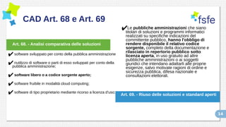 14
CAD Art. 68 e Art. 69
✔software sviluppato per conto della pubblica amministrazione
✔riutilizzo di software o parti di esso sviluppati per conto della
pubblica amministrazione;
✔software libero o a codice sorgente aperto;
✔software fruibile in modalità cloud computing;
✔software di tipo proprietario mediante ricorso a licenza d'uso;
✔Le pubbliche amministrazioni che siano
titolari di soluzioni e programmi informatici
realizzati su specifiche indicazioni del
committente pubblico, hanno l'obbligo di
rendere disponibile il relativo codice
sorgente, completo della documentazione e
rilasciato in repertorio pubblico sotto
licenza aperta, in uso gratuito ad altre
pubbliche amministrazioni o ai soggetti
giuridici che intendano adattarli alle proprie
esigenze, salvo motivate ragioni di ordine e
sicurezza pubblica, difesa nazionale e
consultazioni elettorali.
Art. 68. - Analisi comparativa delle soluzioni
Art. 69. - Riuso delle soluzioni e standard aperti
 