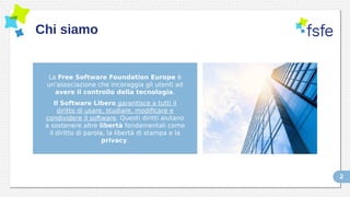 2
Chi siamo
La Free Software Foundation Europe è
un'associazione che incoraggia gli utenti ad
avere il controllo della tecnologia.
Il Software Libero garantisce a tutti il
diritto di usare, studiare, modificare e
condividere il software. Questi diritti aiutano
a sostenere altre libertà fondamentali come
il diritto di parola, la libertà di stampa e la
privacy.
 