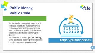 6
Public Money,
Public Code
Vogliamo che la legge richieda che il
software finanziato pubblicamente e
sviluppato per il settore pubblico sia
reso pubblicamente disponibile sotto
una licenza Software Libero/Open
Source
Se è denaro pubblico (public money),
allora dovrebbe essere pubblico anche
il codice sorgente (public code).
https://publiccode.eu
 