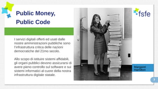 7
Public Money,
Public Code
I servizi digitali offerti ed usati dalle
nostre amministrazioni pubbliche sono
l’infrastruttura critica delle nazioni
democratiche del 21mo secolo.
Allo scopo di istituire sistemi affidabili,
gli organi pubblici devono assicurarsi di
avere pieno controllo sul software e sui
sistemi informatici al cuore della nostra
infrastruttura digitale statale.
Margaret
Hamilton
 