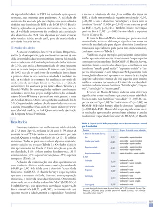 507Rev Bras Ginecol Obstet. 2008; 30(10):504-10
Tradução para português, adaptação cultural e validação do Female Sexual Function Index
da reprodutibilidade do FSFI foi realizada após quatro
semanas, nas mesmas cem pacientes. A validade de
construto foi avaliada pela correlação entre os resultados
obtidos nos domínios do FSFI e do MOS SF-36 Health
Survey, aplicados na primeira entrevista a cem pacien-
tes. A validade concorrente foi avaliada pela associação
dos domínios do FSFI com algumas variáveis clínicas
selecionadas: idade, estado civil, grau de escolaridade e
atividade física de rotina.
Análise dos dados
A análise estatística descritiva utilizou freqüência,
média (± desvio padrão, dp) e mediana (intervalo). A me-
dida de confiabilidade ou consistência interna foi medida
com o coeficiente de Cronbach padronizado (valor mínimo
de 0,70), que avalia a homogeneidade de uma pergunta
com as demais do questionário. O teste-reteste (mínimo
de 0,90) calcula o coeficiente de correlação intraclasses
e permite dizer se a ferramenta estudada é confiável ou
não. A validade de construto foi analisada por meio do
coeficiente de correlação linear de Pearson, e a validade
concorrente foi analisada pelos testes Mann-Whitney e
Kruskal-Wallis. Na comparação das variáveis contínuas ou
ordenáveis entre dois grupos independentes, foi utilizado
o teste Mann-Whitney e, para três ou mais grupos, o teste
de Kruskal-Wallis. O nível de significância adotado foi de
5%. O questionário pode ser obtido através de contato com
a autora (rosanethiel@uol.com.br) ou no endereço: www.
marcelothiel.med.br, no link Questionário de Avaliação
da Resposta Sexual Feminina.
Resultados
Foram entrevistadas cem mulheres com média de idade
de 27,3 anos (dp=9), mediana de 21 anos (- 69 anos). A
maioria delas (75%) era solteira, mas todas com parceria
estável. Quanto à renda, a média foi de 1,8 (0-11) salários
mínimos. Todas as pacientes tinham alguma atividade,
como trabalho ou estudo (Tabela 1). Os dados clínicos
são apresentados na Tabela 2. Com relação ao grau de
escolaridade, 11% tinham ensino fundamental, 31%
ensino médio, 33% superior incompleto e 25% superior
completo (Tabela 3).
Achados da combinação dos dois questionários
com varáveis clínicas verificaram correlação moderada
(-0,48, p<0,001) da idade com o domínio “capacidade
funcional” (MOS SF-36 Health Survey), o que significa
que com o aumento da idade, diminui, numa proporção
moderada, o escore da capacidade funcional. O mesmo foi
observado entre a idade e o domínio “dor” (MOS SF-36
Health Survey), que apresentou correlação negativa, de
fraca intensidade (-0,29, p=0,003), demonstrando que
quanto maior a idade, menor a capacidade funcional
e menor a referência de dor. Já na análise dos itens do
FSFI, a idade tem correlação negativa moderada (-0,36,
p<0,001) com o domínio “satisfação”, e fraca com o
domínio “desejo” (0,020, p=0,046) e com o escore geral
do FSFI (-0,20, p=0,044). Também houve correlação
positiva fraca (0,021, p=0,038) entre idade e aspectos
físicos (Tabela 4).
O teste de Kruskal-Wallis indicou que, para a variável
escolaridade, existem diferenças significativas entre os
níveis de escolaridade para alguns domínios (considerar
resultados equivalentes para pares não mencionados),
conforme mostra a Tabela 3.
Verificou-se, por exemplo, que pacientes com ensino
médio apresentaram escore de dor menor do que aquelas
com superior incompleto. No MOS SF-36 Health Survey,
também foram encontradas diferenças semelhantes nos
domínios “estado geral saúde”, “aspectos sociais” e “as-
pectos emocionais”. Com relação ao FSFI, pacientes com
instrução fundamental apresentaram escore de excitação
(aspecto subjetivo) menor do que aquelas com ensino
médio e superior incompleto. O nível de escolaridade
também influenciou os domínios “lubrificação”, “orgas-
mo”, “satisfação” e “escore geral”.
O teste de Mann-Whitney indicou uma diferença
significativa entre mulheres que praticavam atividade
física ou não, nos domínios “vitalidade” (p=0,032), “as-
pectos sociais” (p=0,012) e “saúde mental” (p=0,03) no
MOS SF-36 Health Survey, além do domínio “satisfação”
(p=0,014) do FSFI. Houve diferenças significativas entre
os resultados apresentados por mulheres solteiras e casadas
no domínio “capacidade funcional” do MOS SF-36 Health
Domínio p Grupos de acordo com a educação
1. MOS SF-36 Health Survey
	 Dor 0,017 ensino médio – superior incompleto
	 Estado geral saúde <0,001
ensino médio – superior incompleto
ensino médio – superior completo
	 Aspectos sociais <0,001
ensino médio – superior incompleto
ensino médio – superior completo
	 Aspectos emocionais 0,014 superior incompleto – superior completo
2. FSFI
	 Excitação 0,038
fundamental – médio
fundamental – superior incompleto
	 Lubrificação 0,036 fundamental – médio
	 Orgasmo 0,009
fundamental – médio
fundamental – superior completo
	 Satisfação
0,019
fundamental – médio
fundamental – superior incompleto
fundamental – superior completo
	 Escore geral 0,038 fundamental – médio
p: nível de significância; teste: Kruskal-Wallis; MOS SF-36 Health Survey: The
Medical Outcomes Study 36-item Short-Form Health Survey9
; FSFI: Female
Sexual Function Index20
.
Tabela 3 - Teste de Kruskal-Wallis para correlação entre os dois instrumentos e a variável
grau de escolaridade
 