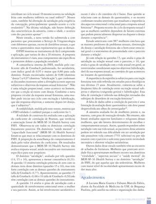 509Rev Bras Ginecol Obstet. 2008; 30(10):504-10
Tradução para português, adaptação cultural e validação do Female Sexual Function Index
interfiram no ciclo sexual. O mesmo ocorreu na validação
feita com mulheres inférteis ou casal infértil16
. Nestes
casos, também há alteração da satisfação pela exigência
da concepção, principalmente quando ocorre o ciclo
ovulatório19
. Na última validação, não houve definição
das características da amostra, como a idade, e ocorreu
com dez pacientes apenas17
.
Neste estudo, a nova versão foi submetida a cem
pacientes que procuraram o Serviço de Uroginecologia
com diferentes queixas, exceto de distúrbios sexuais, o que
torna o questionário mais representativo que os demais.
O FSFI mostrou-se instrumento de fácil compreensão
e aplicação, que variou de dez a 20 minutos. A proposta
do instrumento é clara, seus componentes são específicos
e permitem definir a população estudada22
.
A consistência interna do FSFI, medida pelo coe-
ficiente alfa de Cronbach padronizado, foi satisfatória,
com índice geral de 0,95 e maior que 0,80 para cada
domínio. Foram encontrados valores de 0,88 (domínio
“desejo”) a 0,97 (domínio “lubrificação”), que confirmam
as discussões existentes sobre a divergência entre aspectos
subjetivos e objetivos da resposta sexual feminina23
. Não
é uma relação proporcional, como acontece no homem,
em que a ereção só existe com desejo. Conforme a nova
proposta circular da resposta sexual feminina, uma mu-
lher pode iniciar seu ciclo com excitação e lubrificação,
que são respostas objetivas, e somente depois ter desejo,
que é subjetivo24
.
A confiabilidade, medida pelo teste-reteste, mostrou que
o FSFI validado é confiável porque o coeficiente foi 1.
A validade de construto foi avaliada com a aplicação
do coeficiente de correlação de Pearson, que verificou
a associação linear do MOS SF-36 Health Survey com
FSFI. Observou-se em todos os domínios correlação
fracamente positiva. Os domínios “saúde mental” e
“capacidade funcional” (MOS SF-36 Health Survey)
foram os que mais se relacionaram com os domínios do
FSFI. A proporção da semelhança do comportamento é
dada pelo valor absoluto do coeficiente. Os resultados
demonstraram que o MOS SF-36 Health Survey não
avalia a resposta sexual, sendo necessário um instrumento
específico para esse propósito.
O domínio “satisfação”, avaliado por três questões
(14, 15 e 16), apresentou a menor consistência (0,31).
A questão 14 mostra correlação próxima de zero com os
demais itens desse domínio (questões 15 e 16), mas tem
forte correlação com as demais questões do instrumento
(alfa de Cronbach=0,77). Aparentemente, as questões 15
(alfa de Cronbach=0,48) e 16 (alfa de Cronbach=0,50) não
têm correlação com as demais questões do instrumento.
A questão 14 avalia o grau de satisfação com a
quantidade de envolvimento emocional entre a mulher
e seu parceiro. Assim, se há envolvimento satisfatório o
escore é alto e do contrário ele é baixo. Essa questão se
relaciona com as demais do questionário, e os escores
confirmam estudos anteriores que ressaltam a importância
dos aspectos emocional e relacional para a resposta sexual
feminina24
. Proposta recente do ciclo da resposta sexual é
que as mulheres também dependem de fatores externos
que podem potencialmente despertar ou disparar o desejo
durante a experiência24
.
Estudo americano com 987 mulheres concluiu que
os maiores preditores de problemas sexuais, diminuição
do desejo e satisfação feminina são o bem-estar emocio-
nal geral e o sentimento de proximidade com o parceiro
durante a relação1
.
Já com relação às questões 15, que avalia o grau de
satisfação na relação sexual com o parceiro, e 16, que
avalia o grau de satisfação com a vida sexual em geral, as
entrevistadas consideraram aspectos objetivos (lubrificação,
dor) da sua resposta sexual, ao contrário do que aconteceu
no restante do questionário.
A importância da experiência subjetiva para a excitação
feminina tem sido referida em estudos psico-fisiológicos
nos últimos 25 anos. Atualmente, comenta-se sobre a
freqüente falta de correlação entre excitação sexual sub-
jetiva e objetiva (congestão genital e lubrificação). Essa
falta de correlação é referida nas definições revisadas dos
subtipos de desordens de excitação feminina25
.
A falta de dados sobre a condição do parceiro é uma
limitação da avaliação deste questionário e não deve passar
despercebida aos olhos do investigador26
.
A amostra avaliada foi de mulheres jovens e, na
maioria, com grau de instrução elevado. No entanto, não
foram avaliados aspectos familiares e religiosos dessas
mulheres, que são fatores determinantes de escolhas e
comportamentos sexuais. Assim, quando respondem sobre
satisfação com sua vida sexual, as pacientes dessa amostra
podem ter referido sua dificuldade em ter satisfação por
não possuírem vida comum (75% solteiras) ou por não
estarem com o parceiro o suficiente para terem intimidade
necessária e obterem relações satisfatórias.
Outros dados desse estudo também vêm ao encontro
de achados da literatura. Mulheres que praticam ativi-
dade física apresentaram melhores escores nos domínios
“vitalidade”, “aspectos sociais” e “saúde mental” do
MOS SF-36 Health Survey e no domínio “satisfação”
do FSFI, do que aquelas que são sedentárias. Mulheres
com maior nível de escolaridade apresentaram escore de
dor mais alto.
Agradecimentos
A Luciana Maria Guerra e Fabiano Marcelo Fabris,
alunos da Faculdade de Medicina da USF, de Bragança
Paulista, pelo auxílio na coleta e organização dos dados.
 