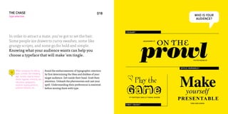 THE CHASE                                                                             018
type selection                                                                                                                                  WHO IS YOUR
                                                                                                                                                 AUDIENCE?



                                                                                             COUGAR?

In order to attract a mate, you’ve got to set the bait.

                                                                                                                              on the
                                                                                                            prowl
Some people are drawn to curvy swashes, some like                                                             AQUAMARINE OT


grungy scripts, and some go for bold and simple.
Knowing what your audience wants can help you
choose a typeface that will make ’em tingle.
                                                                                                                                               POSTER BODONI BT




                                                                                                                                     OFFICE ROMANCE?




                                                                                                                                     Make
     When surveying the dating         Avoid the embarrassment of typographic rejection
     pool, consider the following:     by first determining the likes and dislikes of your
     age, income, marital status,
     dental hygiene, ethnicity, sex,
                                       target audience. Get inside their head. Grab their
                                       attention. Unleash the pheromones and cast your         B Play the
                                                                                             Game
     education, geographic
     location, buying patterns,        spell. Understanding their preferences is essential


                                                                                                                                     yourself
     political interests, etc.         before wooing them with type.


                                                                                               FF FONTESQUE SANS & FF BOKKA SHADOW
                                                                                                                                     PRESENTABLE
                                                                                                                                            TIMES NEW ROMAN
                                                                                             FIRST CRUSH?
 