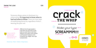 TAKING THE LEAD                                                                026
hierarchy




                                                                                        crack
                                                                                                                       FF CHAMBERS SANS BLACK ITALIC


                                                                                                                                                                   1
                Someone always seems to dominate in a
                relationship. It’s important to know when to
                lead and when to follow. There are clear ways
                of establishing hierarchy, regardless of who’s                       FF AVANCE BOLD   THE WHIP
                wearing the pant-suit.
                                                                                                      ****************
                          HIERARCHY   Effective hierarchy gets people to                              Make your type                                   BREE THIN




                                                                                              SCREAMMM!!!
                                      look where you want them to look,
                                      when you want them to look there.
      Emphasis can generally          Without it the reader is left confused
      be created by using a                                                                    FF CHAMBERS SANS BOLD
      single style change—
                                      and frustrated. Emphasis can be                                                                                                               3
      nearly eliminating the need     stressed by size, weight, color, style
      to use a bold italic. Ever.     and placement.                                                                                POPPI
                                                                                                                                                                   HONEY,
                                                                                                                                                                   can you loosen
                                                                                                                                                                   the handcuffs?
      Hierarchy = Rank = Order of Importance
 
