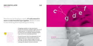 NINE MONTHS LATER                                                              040      41
type creation




Now that you’ve found your match, it’s only natural to
want to make beautiful type together. Maybe it’s time
to start thinking about expanding your family.


                             Designing a typeface is a big commitment.
                             Prepare for long hours, sleepless nights and a lot of
                             nasty surprises —it ̓s definitely not for everyone.
      If you decide to       For those up to the challenge, designing original
      create your own        type can be a very rewarding experience.
      typeface, the
      fertility experts at   A word of caution: Don’t be embarassed if it ̓s not
      FONTSTRUCT.COM                                                                    BE ADVISED:
                             happening for you. Some people aren ̓t able to
      can provide all the                                                               Abduction is not the same thing as adoption.
      necessary tools for
                             conceive. For them, adoption might be the best
      the typographic        bet. After all, there are plenty of fonts out there just
      incubation process.    waiting to be adopted, nurtured, and loved.
 