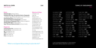 WATCH & LEARN                                                             048      049                                                  TERMS OF ENDEARMENT
other resources                                                                                                                                                 index




Books                                                    Websites & Blogs          ALIGNMENT 028                  JUSTIFIED 028              SLAB SERIF 012
Designing Type by Karen Cheng                            100types.com              ASCENDER 009                   HIERARCHY 026              SMART QUOTES 034
Designing With Type: The Essential Guide to Typography   aiga.org
                                                                                   BASELINE 008                   KERNING 030                SPECIAL CHARACTERS 034
 by James Craig, William Bevington, Irene Korol Scala    bitique.co.uk
Stop Stealing Sheep by Erik Spiekermann                  dailydropcap.com          BLACKLETTER 013                LEADING 030                SWASH CHARACTERS 034
The Complete Manual of Typography by Jim Felici          designobserver.com        CAP HEIGHT 008                 LETTER SPACING 030         SYMBOL 013
The Elements of Typographic Style by Robert Bringhurst   designworklife.com
                                                                                   CENTERED 028                   LIGATURE 034               TERMINAL 009
Thinking With Type by Ellen Lupton                       formfiftyfive.com
Type: The Secret History of Letters by Simon Loxley      friendsoftype.com         CLASSIFICATION 012             NON WESTERN 013            TEXT FACE 021
                                                         grafikcache.com           COUNTER 008                    NUMBERS 034                TYPE CREATION 040
Magazines                                                ilovetypography.com       DESCENDER 009                  POINT SIZE 010             TYPE DISTORTION 032
Communication Arts commarts.com                          ministryoftype.co.uk
                                                                                   DISPLAY FACE 013               SANS SERIF 012             TYPEFACE 007
Creative Review creativereview.co.uk                     tdc.org
Eye eyemagazine.com                                      thinkingwithtype.com      FLUSH LEFT 028                 SCREEN FONT 021            TYPE FAMILY 014
HOW howdesign.com                                        thevisualdictionary.net   FLUSH RIGHT 028                SCRIPT 013                 TYPE PAIRING 022
Idea idea-mag.com                                        typographer.org           FONT 007                       SERIF 012                  TYPE SELECTION 018
Print printmag.com                                       typographica.org
                                                                                   FONT LICENCE 039               SET WIDTH 009              X-HEIGHT 009
                                                         typophile.com
                                                         welovetypography.com


                                                                                   © 2010 FSI FONTSHOP INTERNATIONAL. ALL RIGHTS RESERVED.
        “What’s a nice ligature like you doing in a place like this?”              BOOK CONCEPT, WRITING & DESIGN: BYU, CLASS OF ‘09–’10.
 