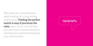 Ø5            THE BIRDS & THE BEES
                                                            typeface vs. font




Why settle for casual flirtation
when looking for a long-lasting
relationship? Finding the perfect        typography.
match is easy if you know the
rules. MEET YOUR TYPE will help
you overcome common obstacles,
and keep your heart thumping for
your one true love:
 