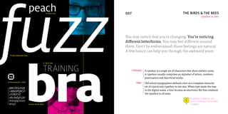 fuzz
                           peach                FF MILO TEXT   08   007                                                   THE BIRDS & THE BEES
                                                                                                                                            typeface vs. font




                                                                    You may notice that you’re changing. You’re noticing
                                                                    different letterforms. You may feel different around
                                                                    them. Don’t be embarrassed; these feelings are natural.
                                                                    A few basics can help you through the awkward years.




                         bra
  FF MILO REGULAR ITALIC



                                            FF MILO THIN



                                            TRAINING                      TYPEFACE   A typeface is a single set of characters that share stylistic unity.
                                                                                     A typeface usually comprises an alphabet of letters, numbers,
                                                                                     punctuation and diacritical marks.
FF MILOTHIN.OTF = FONT
                                                                             FONT    Old school typographers defined a font as a complete character
                                                                                     set of a particular typeface in one size. When type made the leap
 ABCDEGHIJK
 LMNOPQRST                                                                           to the digital realm, a font became an electronic file that rendered
 UVWXYZ                                                                              the typeface in all sizes.
 abcdefghijkl                                                                                                                    A typeface is what you see–
 mnopqrstuv                                                                                                                      a font is what you use to make
 wxyz                      FF MILO EXTRA BOLD                                                                                    it happen.
 
