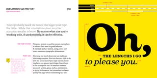 12 POINTS = 1 PICA

                                                                                                         POINT
                                                                                                          PICA
DOES (POINT) SIZE MATTER?                                                           010         011
type measurement                                                                                          INCH
                                                                                                                                                72 POINTS = 1 INCH
                                                                                                                                                 6 PICAS = 1 INCH




                                                                                             Oh,
You’ve probably heard the rumor: the bigger your type,                                        196 PT



the better. While that is sometimes true, on other
occasions smaller is better. No matter what size you’re
working with, if used properly, it can be effective.


               THE POINT SYSTEM      The point system is used by women everywhere
                                     to reward their men for good behavior.
                                     A similarly archaic system, using points and
                                     picas, measures typographic dimensions.

                        POINT SIZE   Worrying too much about size can lead to an
                                                                                                                 17.5 PT
                                                                                                                           THE LENGTHS I GO
                                                                                             to plea∞e you.
     When concerned about            inferiority complex. Point size has very little to do
     readability, pay as             with the actual size of your type anyway. Some                                                                            44 PT

     much attention to the           typefaces can appear much larger than others
     x-height as the point           at the same point size. So measure however              OXTAIL OT
     size. X-heights that are
                                     you want – points, picas, inches, centimeters,
     too small or too large
     can dramatically affect         or (gulp) millimeters. Just remember to always
     readability.                    print a test page before committing to a size.
 