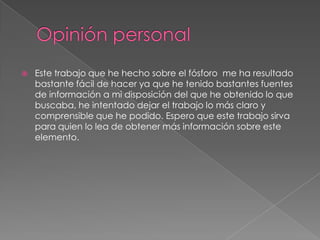 Opinión personal	Este trabajo que he hecho sobre el fósforo  me ha resultado bastante fácil de hacer ya que he tenido bastantes fuentes de información a mi disposición del que he obtenido lo que buscaba, he intentado dejar el trabajo lo más claro y comprensible que he podido. Espero que este trabajo sirva para quien lo lea de obtener más información sobre este elemento.