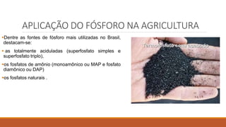 APLICAÇÃO DO FÓSFORO NA AGRICULTURA
Dentre as fontes de fósforo mais utilizadas no Brasil,
destacam-se:
 as totalmente aciduladas (superfosfato simples e
superfosfato triplo),
os fosfatos de amônio (monoamônico ou MAP e fosfato
diamônico ou DAP)
os fosfatos naturais .
 