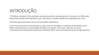 INTRODUÇÃO
"O fósforo, símbolo P, foi o primeiro elemento químico isolado pelo ser humano, em 1669, pelo
alquimista alemão Henning Brand, por meio de um resíduo obtido da evaporação da urina.
O fósforo apresenta pelo menos 10 variedades alotrópicas
É um macronutriente essencial para o solo, junto ao nitrogênio e potássio (conhecidos como
NPK). Está presente na constituição do DNA, nos dentes, nos ossos, além de ser parte
constituinte da molécula de adenosina trifosfato (ATP), nossa principal fonte de energia química.
 