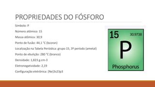 PROPRIEDADES DO FÓSFORO
Símbolo: P
Número atômico: 15
Massa atômica: 30,9
Ponto de fusão: 44,1 °C (bcoran)
Localização na Tabela Periódica: grupo 15, 3º período (ametal)
Ponto de ebulição: 280 °C (branco)
Densidade: 1,823 g.cm-3
Eletronegatividade: 2,19
Configuração eletrônica: [Ne]3s23p3
 