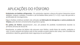 APLICAÇÕES DO FÓSFORO
•Acidulantes em bebidas refrigerantes : Os acidulantes regulam a doçura do açúcar (excessivo nessas
bebidas), realçam o paladar e mantêm o pH da bebida baixo (entre 2,7 e 3,5), o que não permite a
proliferação de microrganismos.
•Alguns fosfatos sintéticos também são utilizados na fabricação de detergentes e outros produtos de
limpeza, pois são bons emulsionantes de gordura e graxa.
•Os palitos de fósforo popularizaram ,mas ,tal produto foi proibido mundialmente durante os
primeiros 20 anos do século XX.
•Atualmente, os palitos de fósforo não possuem mais fósforo, sendo feitos de enxofre, oxidantes e
cola. O único resquício de fósforo está na lixa contida na parte externa das caixas, com trissulfeto de
antimônio e dextrina, garantindo maior segurança no uso do palito
 