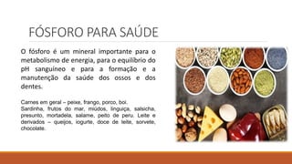 FÓSFORO PARA SAÚDE
O fósforo é um mineral importante para o
metabolismo de energia, para o equilíbrio do
pH sanguíneo e para a formação e a
manutenção da saúde dos ossos e dos
dentes.
Carnes em geral – peixe, frango, porco, boi.
Sardinha, frutos do mar, miúdos, linguiça, salsicha,
presunto, mortadela, salame, peito de peru. Leite e
derivados – queijos, iogurte, doce de leite, sorvete,
chocolate.
 