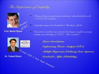 The Importance of Empathy 
Prof. Merlin Stone 
Dr. Yuksel Ekinci 
 Financial business performance indicators downloaded from the 
AMEDEUS database 
 Empathy ratings downloaded from Harding & Yorke 
 Univariate & multivariate statistical techniques used for assessing 
validity and reliability of ERIC. These included: 
 Linear Correlations 
 Exploratory Factor Analysis (EFA) 
 Multiple Regression (Ordinary Least Squares) 
 Cronbach’s Alpha (Reliability) 
Another 
GURU 
A man with a very high forehead 
 