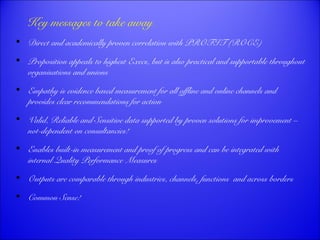 Key messages to take away 
 Direct and academically proven correlation with PROFIT (ROCE) 
 Proposition appeals to highest Execs, but is also practical and supportable throughout 
organisations and unions 
 Empathy is evidence based measurement for all offline and online channels and 
provides clear recommendations for action 
 Valid, Reliable and Sensitive data supported by proven solutions for improvement – 
not-dependent on consultancies! 
 Enables built-in measurement and proof of progress and can be integrated with 
internal Quality Performance Measures 
 Outputs are comparable through industries, channels, functions and across borders 
 Common Sense! 
 