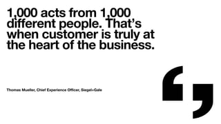 1,000 acts from 1,000
diﬀerent people. That’s
when customer is truly at
the heart of the business.
Thomas Mueller, Chief Experience Oﬃcer, Siegel+Gale
 
