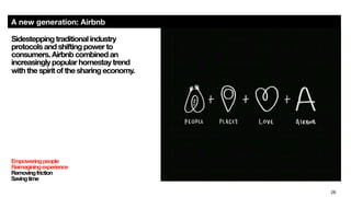 26
A new generation: Airbnb
Empoweringpeople
Reimaginingexperience
Removingfriction
Savingtime

Sidestepping traditional industry
protocols and shifting power to
consumers. Airbnb combined an
increasingly popular homestay trend  
with the spirit of the sharing economy.
 