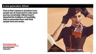 33
A new generation: Etihad
Pure in their mission to transform how
people see air travel and to make each
journey remarkable. Etihad haven’t
departed the traditions of hospitality,  
they’ve reinvented them with their  
people front and centre. 
Empoweringpeople
Reimaginingexperience
Removingfriction
Savingtime

 