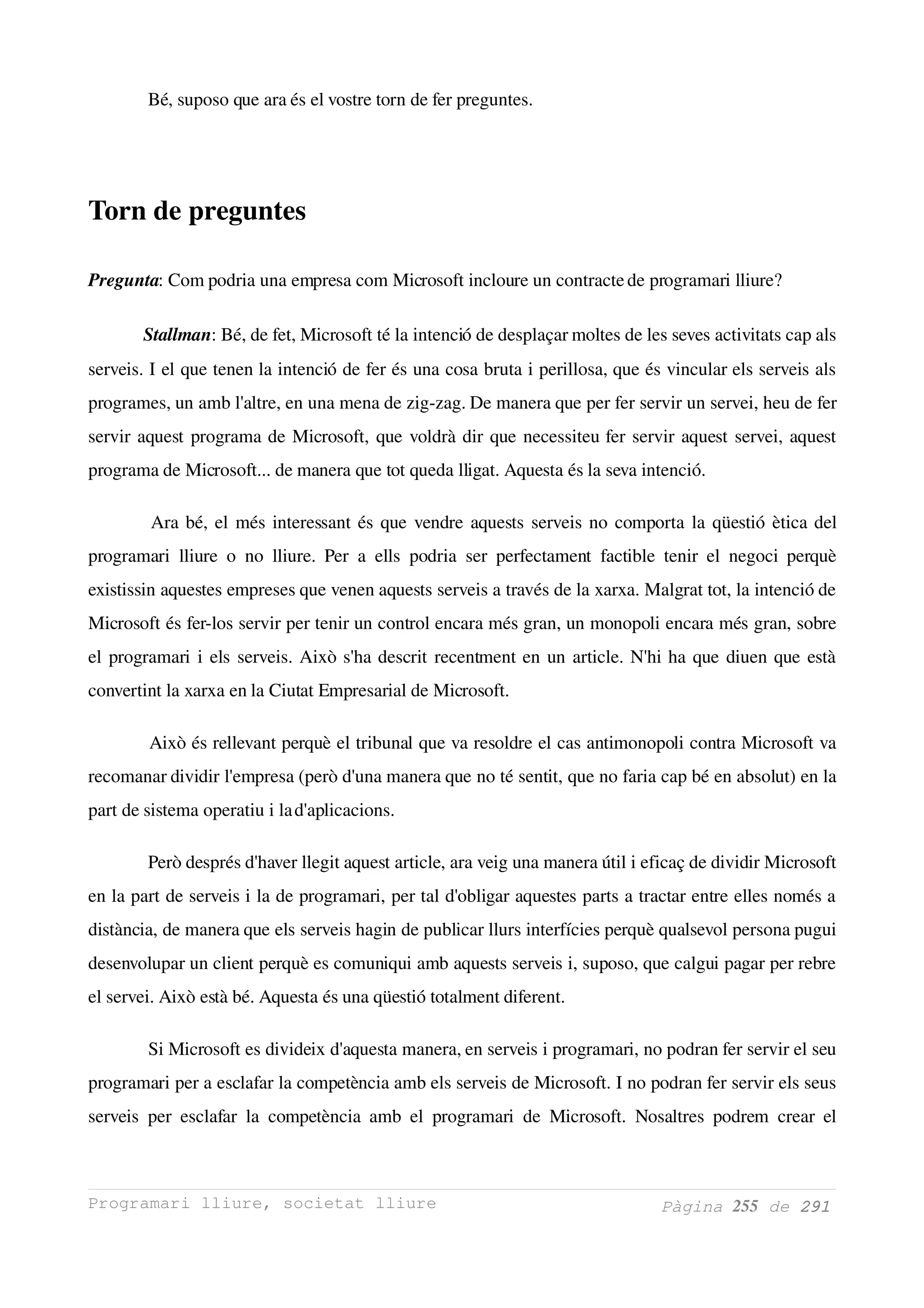  Bé, suposo que ara és el vostre torn de fer preguntes. 

          


Torn de preguntes

Pregunta: Com podria una empresa com Microsoft incloure un contracte de programari lliure? 

         Stallman: Bé, de fet, Microsoft té la intenció de desplaçar moltes de les seves activitats cap als 
serveis. I el que tenen la intenció de fer és una cosa bruta i perillosa, que és vincular els serveis als 
programes, un amb l'altre, en una mena de zig­zag. De manera que per fer servir un servei, heu de fer 
servir aquest programa de Microsoft, que voldrà dir que necessiteu fer servir aquest servei, aquest 
programa de Microsoft... de manera que tot queda lligat. Aquesta és la seva intenció. 

           Ara bé, el més interessant és que vendre aquests serveis no comporta la qüestió ètica del 
programari   lliure   o   no  lliure.  Per   a   ells   podria   ser   perfectament   factible  tenir  el   negoci  perquè 
existissin aquestes empreses que venen aquests serveis a través de la xarxa. Malgrat tot, la intenció de 
Microsoft és fer­los servir per tenir un control encara més gran, un monopoli encara més gran, sobre 
el programari i els serveis. Això s'ha descrit recentment en un article. N'hi ha que diuen que està 
convertint la xarxa en la Ciutat Empresarial de Microsoft. 

          Això és rellevant perquè el tribunal que va resoldre el cas antimonopoli contra Microsoft va 
recomanar dividir l'empresa (però d'una manera que no té sentit, que no faria cap bé en absolut) en la 
part de sistema operatiu i la d'aplicacions. 

          Però després d'haver llegit aquest article, ara veig una manera útil i eficaç de dividir Microsoft 
en la part de serveis i la de programari, per tal d'obligar aquestes parts a tractar entre elles només a 
distància, de manera que els serveis hagin de publicar llurs interfícies perquè qualsevol persona pugui 
desenvolupar un client perquè es comuniqui amb aquests serveis i, suposo, que calgui pagar per rebre 
el servei. Això està bé. Aquesta és una qüestió totalment diferent. 

          Si Microsoft es divideix d'aquesta manera, en serveis i programari, no podran fer servir el seu 
programari per a esclafar la competència amb els serveis de Microsoft. I no podran fer servir els seus 
serveis   per  esclafar   la   competència  amb  el   programari   de   Microsoft.   Nosaltres  podrem   crear  el 



Programari lliure, societat lliure                                                           Pàgina 255 de 291
 