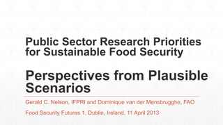 Public Sector Research Priorities
for Sustainable Food Security

Perspectives from Plausible
Scenarios
Gerald C. Nelson, IFPRI and Dominique van der Mensbrugghe, FAO
Food Security Futures 1, Dublin, Ireland, 11 April 2013
 