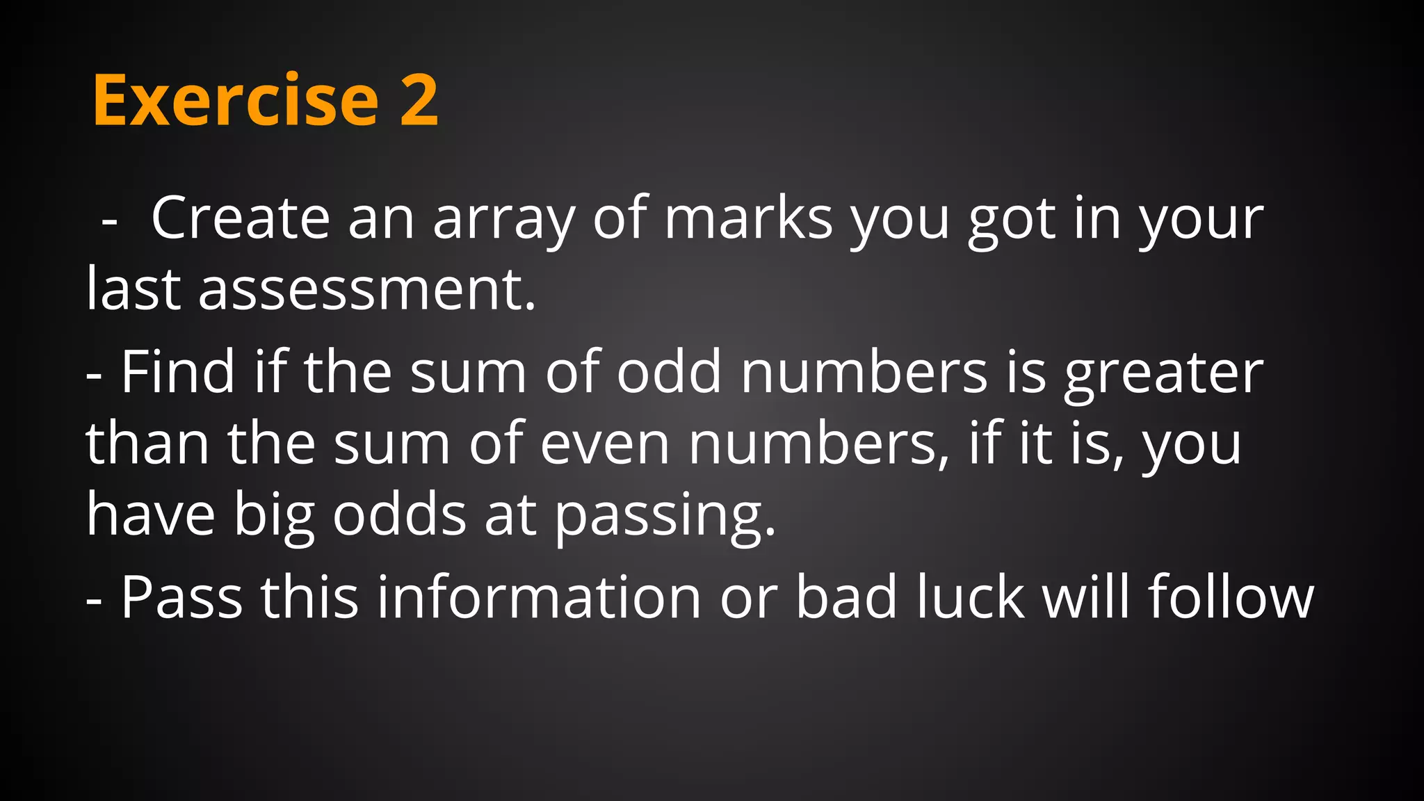 Exercise 2
- Create an array of marks you got in your
last assessment.
- Find if the sum of odd numbers is greater
than the sum of even numbers, if it is, you
have big odds at passing.
- Pass this information or bad luck will follow
 