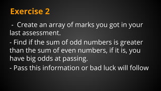 Exercise 2
- Create an array of marks you got in your
last assessment.
- Find if the sum of odd numbers is greater
than the sum of even numbers, if it is, you
have big odds at passing.
- Pass this information or bad luck will follow
 