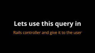 Lets use this query in
Rails controller and give it to the user
 