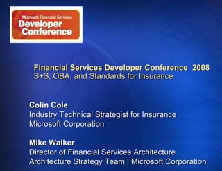 Financial Services Developer Conference  2008 S+S, OBA, and Standards for Insurance   Colin Cole Industry Technical Strategist for Insurance Microsoft Corporation Mike Walker Director of Financial Services Architecture  Architecture Strategy Team | Microsoft Corporation 