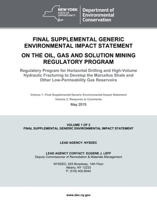www.dec.ny.gov
FINAL SUPPLEMENTAL GENERIC
ENVIRONMENTAL IMPACT STATEMENT
ON THE OIL, GAS AND SOLUTION MINING
REGULATORY PROGRAM
Regulatory Program for Horizontal Drilling and High-Volume
Hydraulic Fracturing to Develop the Marcellus Shale and
Other Low-Permeability Gas Reservoirs
Volume 1: Final Supplemental Generic Environmental Impact Statement
Volume 2: Response to Comments
May 2015
VOLUME 1 OF 2
FINAL SUPPLEMENTAL GENERIC ENVIRONMENTAL IMPACT STATEMENT
LEAD AGENCY: NYSDEC
LEAD AGENCY CONTACT: EUGENE J. LEFF
Deputy Commissioner of Remediation & Materials Management
NYSDEC, 625 Broadway, 14th Floor
Albany, NY 12233
P: (518) 402-8044
 