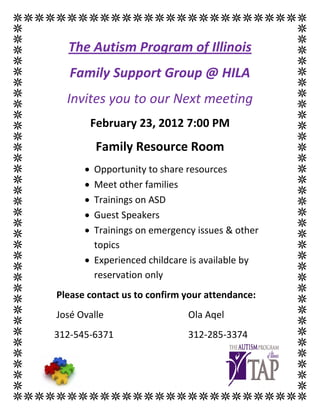 The Autism Program of Illinois
   Family Support Group @ HILA
  Invites you to our Next meeting
          February 23, 2012 7:00 PM
          Family Resource Room
      • Opportunity to share resources
      • Meet other families
      • Trainings on ASD
      • Guest Speakers
      • Trainings on emergency issues & other
        topics
      • Experienced childcare is available by
        reservation only
Please contact us to confirm your attendance:
José Ovalle                  Ola Aqel
312-545-6371                 312-285-3374
 