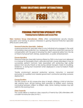 FIJIAN SOLUTIONS GROUP INTERNATIONAL®. 2012. All rights reserved. Produced in cooperation with Hostile Control Tactics, LLC. Page 1
PERSONAL PROTECTION SPECIALIST (PPS)
Training Course Syllabus and Lesson Plan
Fijian Solutions Group International®, (FSGI), offers comprehensive security industry
education and training to persons interested in gaining Personal Protection Specialist
(PPS) Guard certification.
Personal Protection Specialist - Defined
A personal protection specialist refers to any individual who engages in the work
of providing close protection (i.e. bodyguard, executive protection) services for
compensation with the goal of ensuring the client’s personal safety from the risk
or threat of physical harm, kidnap, assassination, or public embarrassment.
Course Narrative
Personal Protection Specialist training offered by FSGI is structured and delivered
in a manner to thoroughly inform, educate and train course attendees in how to
successfully perform common tasks associated with protecting high profile
persons from security threats or risks during vehicle transport, inside of a building,
residence, or during foot movement when deployed in a low-to-medium threat
environment.
*Hostile environment personal protective services instruction is reserved
exclusively for qualified and cleared government contractors pending overseas
deployment.
Course Duration
This PPS course is six (6) consecutive days in length, offering a total of sixty-four
(64) training hours. Actual training starts promptly at 8:30am each morning,
concluding between 6:30pm to 8:30pm daily. Some training modules may last
well into the evening hours.
Class Capacity
This course allows a maximum class capacity of twenty-four (24) attendees with
a student-to-instructor ratio of 4-to-1.
 