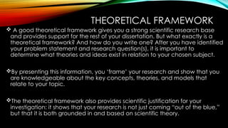 THEORETICAL FRAMEWORK
 A good theoretical framework gives you a strong scientific research base
and provides support for the rest of your dissertation. But what exactly is a
theoretical framework? And how do you write one? After you have identified
your problem statement and research question(s), it is important to
determine what theories and ideas exist in relation to your chosen subject.
By presenting this information, you ‘frame’ your research and show that you
are knowledgeable about the key concepts, theories, and models that
relate to your topic.
The theoretical framework also provides scientific justification for your
investigation: it shows that your research is not just coming “out of the blue,”
but that it is both grounded in and based on scientific theory.
 
