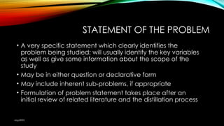 STATEMENT OF THE PROBLEM
• A very specific statement which clearly identifies the
problem being studied; will usually identify the key variables
as well as give some information about the scope of the
study
• May be in either question or declarative form
• May include inherent sub-problems, if appropriate
• Formulation of problem statement takes place after an
initial review of related literature and the distillation process
nbp2023
 