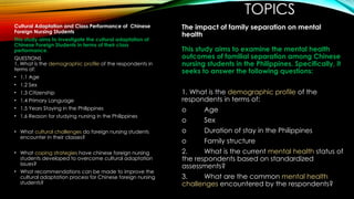 TOPICS
Cultural Adaptation and Class Performance of Chinese
Foreign Nursing Students
This study aims to investigate the cultural adaptation of
Chinese Foreign Students in terms of their class
performance.
QUESTIONS
1. What is the demographic profile of the respondents in
terms of:
• 1.1 Age
• 1.2 Sex
• 1.3 Citizenship
• 1.4 Primary Language
• 1.5 Years Staying in the Philippines
• 1.6 Reason for studying nursing in the Philippines
• What cultural challenges do foreign nursing students
encounter in their classes?
• What coping strategies have chinese foreign nursing
students developed to overcome cultural adaptation
issues?
• What recommendations can be made to improve the
cultural adaptation process for Chinese foreign nursing
students?
The impact of family separation on mental
health
This study aims to examine the mental health
outcomes of familial separation among Chinese
nursing students in the Philippines. Specifically, it
seeks to answer the following questions:
1. What is the demographic profile of the
respondents in terms of:
o Age
o Sex
o Duration of stay in the Philippines
o Family structure
2. What is the current mental health status of
the respondents based on standardized
assessments?
3. What are the common mental health
challenges encountered by the respondents?
 