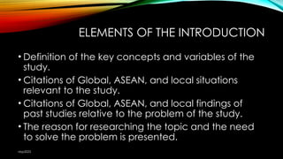 ELEMENTS OF THE INTRODUCTION
• Definition of the key concepts and variables of the
study.
• Citations of Global, ASEAN, and local situations
relevant to the study.
• Citations of Global, ASEAN, and local findings of
past studies relative to the problem of the study.
• The reason for researching the topic and the need
to solve the problem is presented.
nbp2023
 