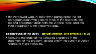 • The Perceived Gap. At most three paragraphs: the first
paragraph deals with general topic of the research, the
second paragraph deals with the specific topic, and the
third paragraph is the perceived gap.
Background of the Study – actual situation, cite articles (1 or 2)
• Following the order of the variables presented in the
statement of the problem, discuss briefly the current situation
related to these variables.
 