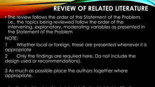 REVIEW OF RELATED LITERATURE
• The review follows the order of the Statement of the Problem,
i.e., the topics being reviewed follow the order of the
intervening, explanatory, moderating variables as presented in
the Statement of the Problem
NOTE:
1 Whether local or foreign, these are presented whenever it is
appropriate
2 Only the findings are required here. Do not include the
design used or recommendations).
3 As much as possible place the authors together where
appropriate.
 